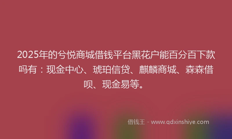 2025年的兮悦商城借钱平台黑花户能百分百下款吗有：现金中心、琥珀信贷、麒麟商城、森森借呗、现金易等。