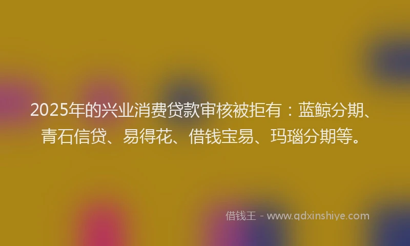 2025年的兴业消费贷款审核被拒有：蓝鲸分期、青石信贷、易得花、借钱宝易、玛瑙分期等。
