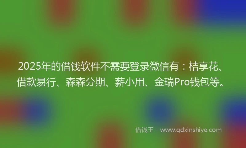 2025年的借钱软件不需要登录微信有：桔享花、借款易行、森森分期、薪小用、金瑞Pro钱包等。