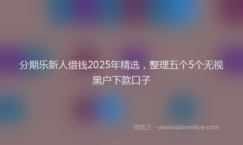 分期乐新人借钱2025年精选，整理五个5个无视黑户下款口子