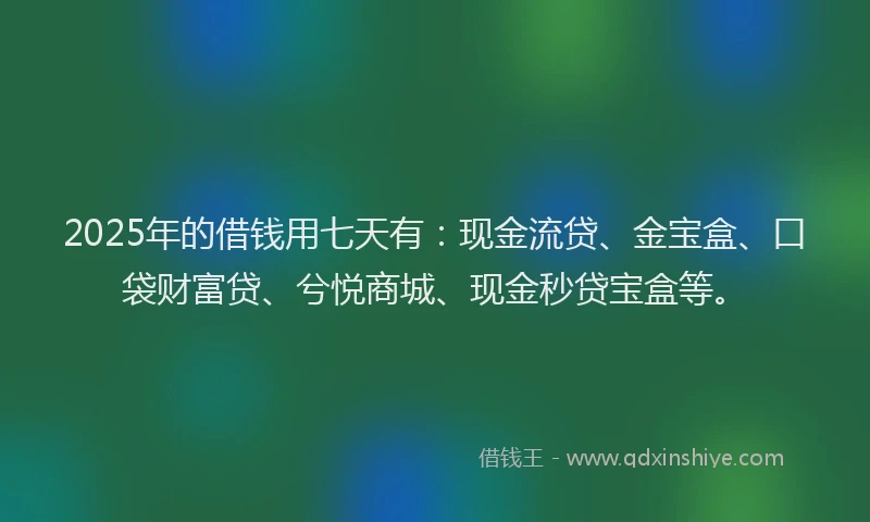 2025年的借钱用七天有：现金流贷、金宝盒、口袋财富贷、兮悦商城、现金秒贷宝盒等。