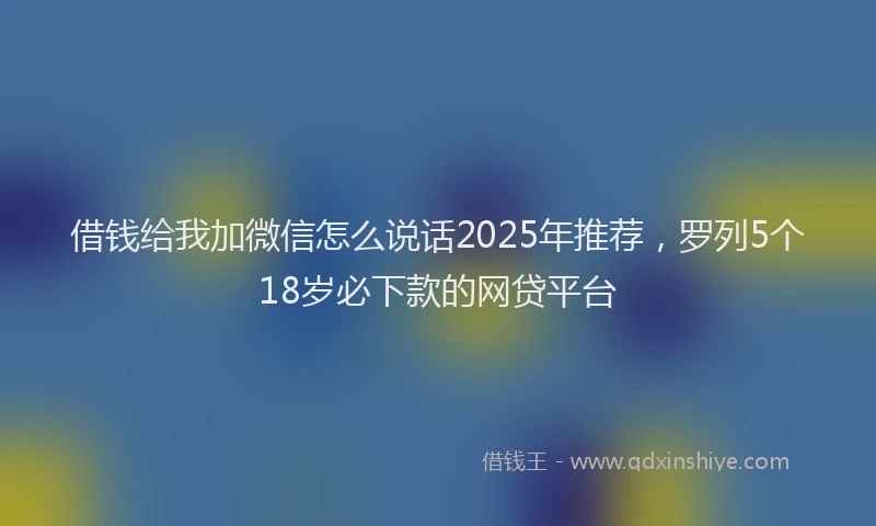 借钱给我加微信怎么说话2025年推荐，罗列5个18岁必下款的网贷平台
