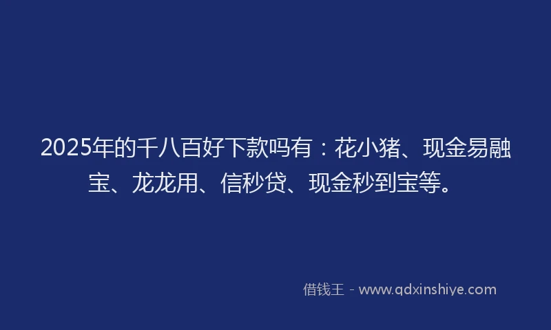 2025年的千八百好下款吗有：花小猪、现金易融宝、龙龙用、信秒贷、现金秒到宝等。