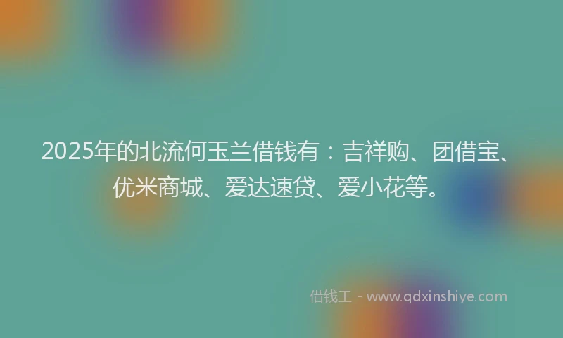 2025年的北流何玉兰借钱有：吉祥购、团借宝、优米商城、爱达速贷、爱小花等。