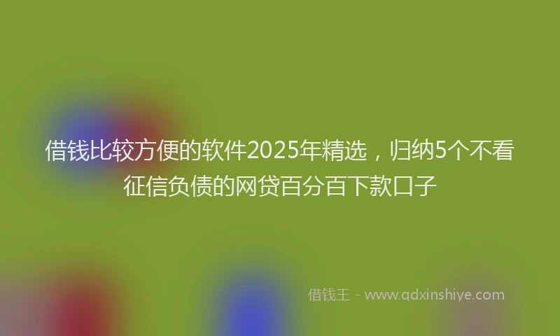 借钱比较方便的软件2025年精选，归纳5个不看征信负债的网贷百分百下款口子
