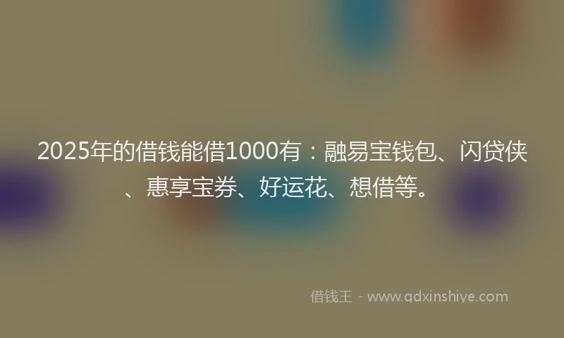 2025年的借钱能借1000有：融易宝钱包、闪贷侠、惠享宝券、好运花、想借等。