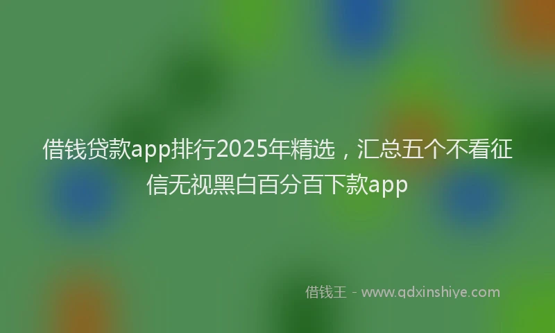 借钱贷款app排行2025年精选，汇总五个不看征信无视黑白百分百下款app