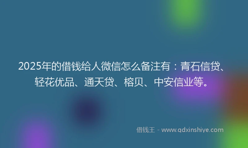 2025年的借钱给人微信怎么备注有：青石信贷、轻花优品、通天贷、榕贝、中安信业等。