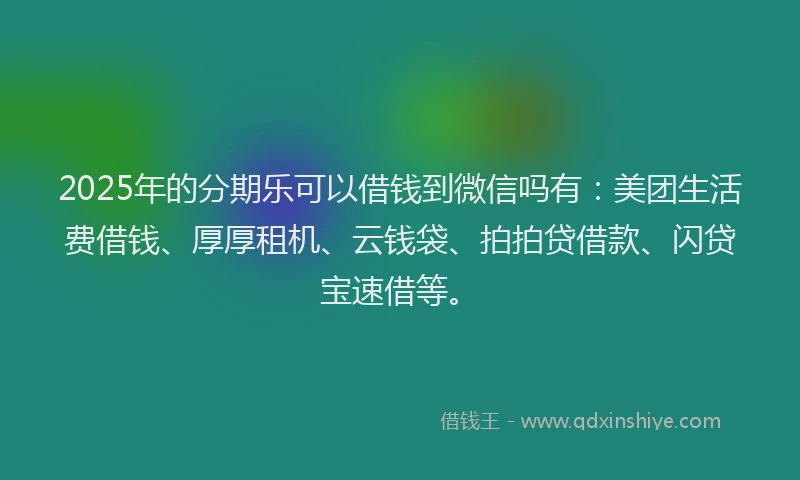 2025年的分期乐可以借钱到微信吗有：美团生活费借钱、厚厚租机、云钱袋、拍拍贷借款、闪贷宝速借等。