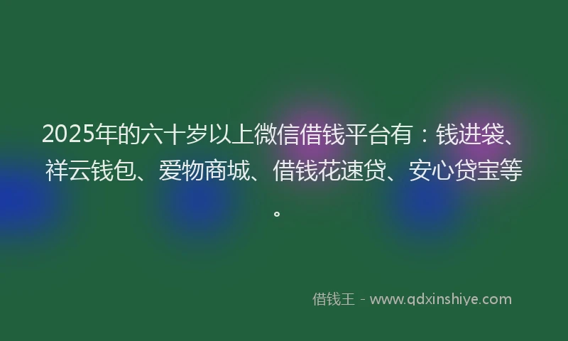 2025年的六十岁以上微信借钱平台有：钱进袋、祥云钱包、爱物商城、借钱花速贷、安心贷宝等。