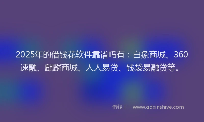2025年的借钱花软件靠谱吗有：白象商城、360速融、麒麟商城、人人易贷、钱袋易融贷等。