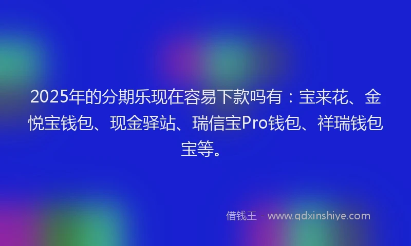 2025年的分期乐现在容易下款吗有：宝来花、金悦宝钱包、现金驿站、瑞信宝Pro钱包、祥瑞钱包宝等。