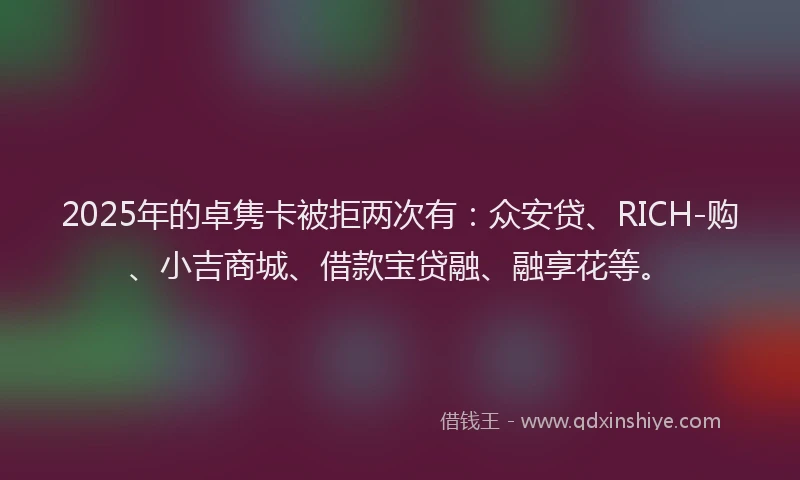 2025年的卓隽卡被拒两次有：众安贷、RICH-购、小吉商城、借款宝贷融、融享花等。
