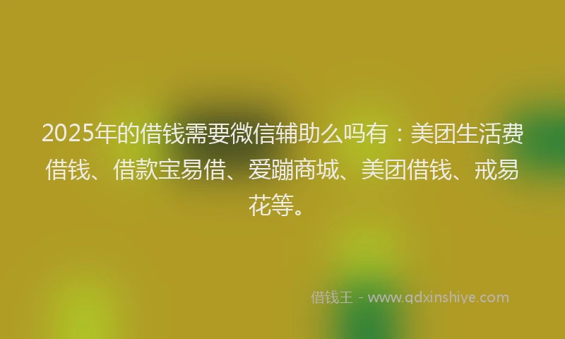 2025年的借钱需要微信辅助么吗有：美团生活费借钱、借款宝易借、爱蹦商城、美团借钱、戒易花等。