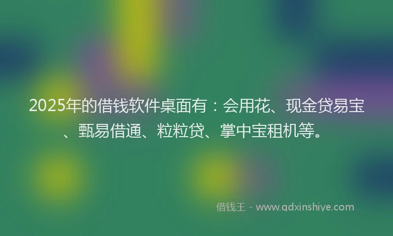 2025年的借钱软件桌面有：会用花、现金贷易宝、甄易借通、粒粒贷、掌中宝租机等。
