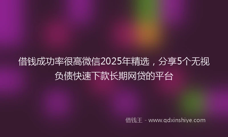 借钱成功率很高微信2025年精选，分享5个无视负债快速下款长期网贷的平台