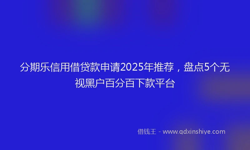 分期乐信用借贷款申请2025年推荐，盘点5个无视黑户百分百下款平台