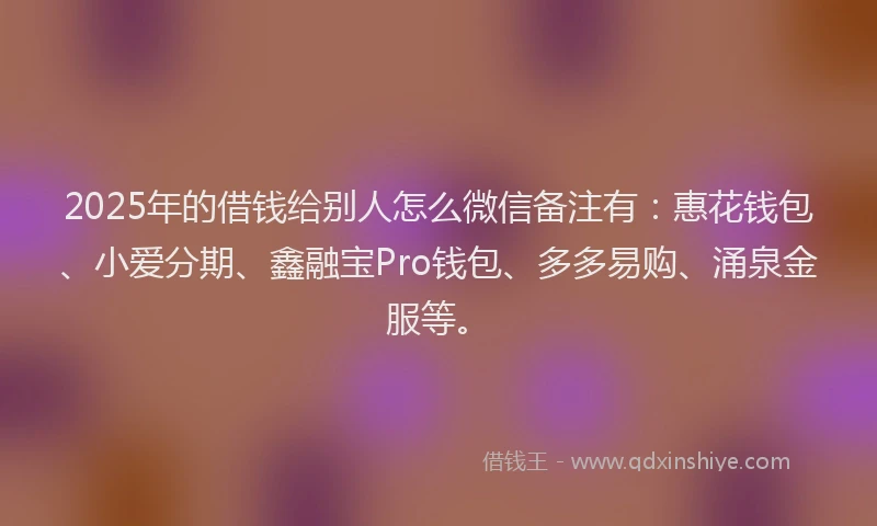 2025年的借钱给别人怎么微信备注有：惠花钱包、小爱分期、鑫融宝Pro钱包、多多易购、涌泉金服等。