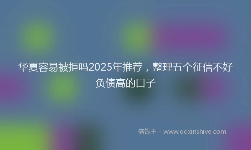 华夏容易被拒吗2025年推荐，整理五个征信不好负债高的口子