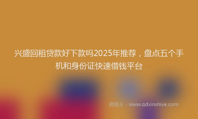 兴盛回租贷款好下款吗2025年推荐，盘点五个手机和身份证快速借钱平台