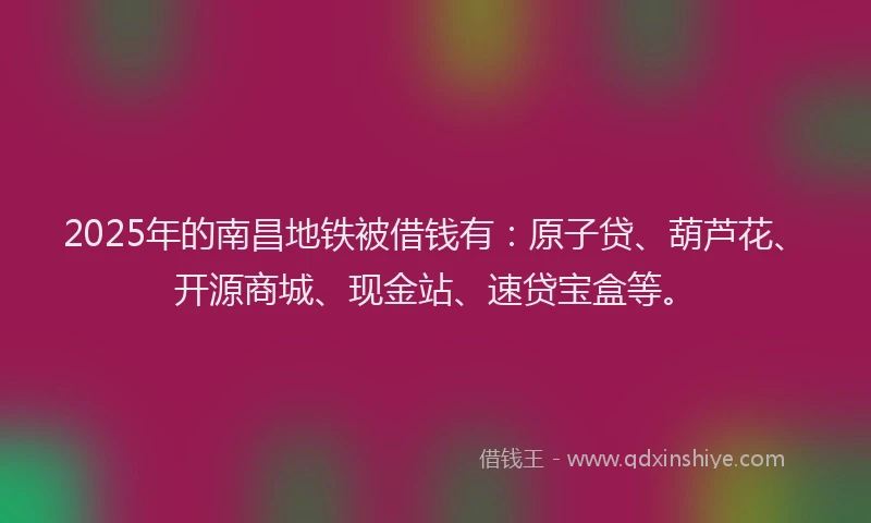 2025年的南昌地铁被借钱有：原子贷、葫芦花、开源商城、现金站、速贷宝盒等。