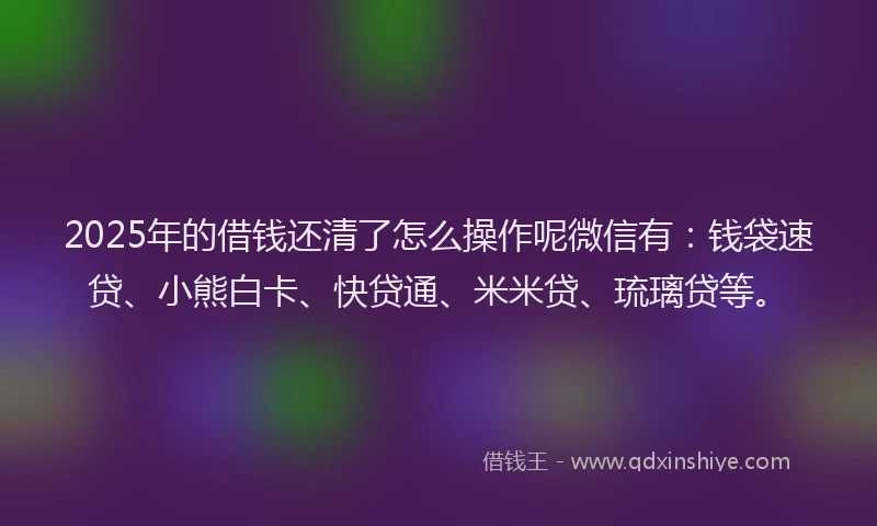 2025年的借钱还清了怎么操作呢微信有：钱袋速贷、小熊白卡、快贷通、米米贷、琉璃贷等。