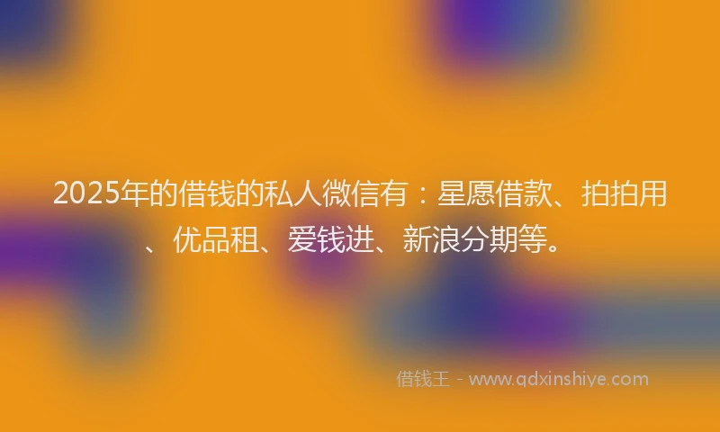 2025年的借钱的私人微信有：星愿借款、拍拍用、优品租、爱钱进、新浪分期等。
