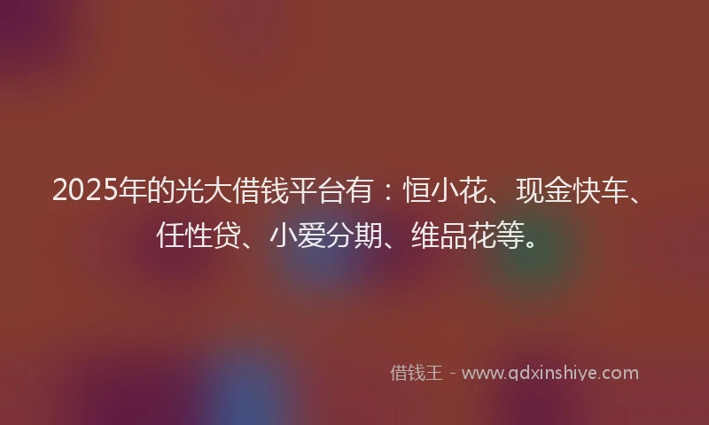 2025年的光大借钱平台有：恒小花、现金快车、任性贷、小爱分期、维品花等。