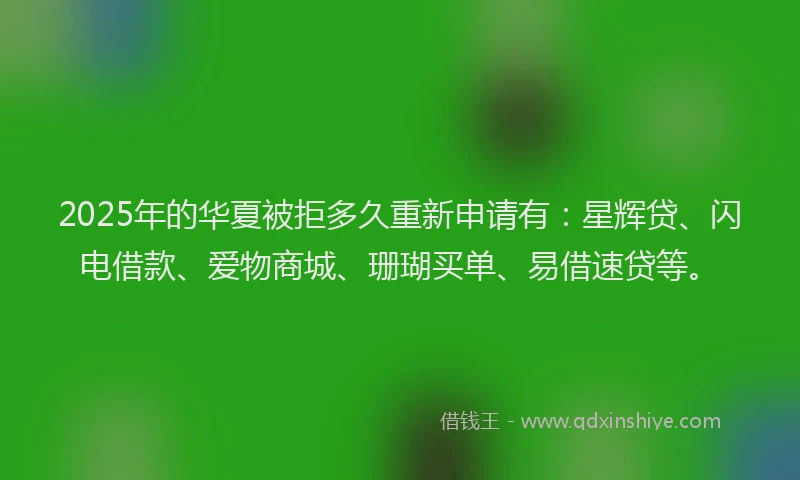 2025年的华夏被拒多久重新申请有：星辉贷、闪电借款、爱物商城、珊瑚买单、易借速贷等。