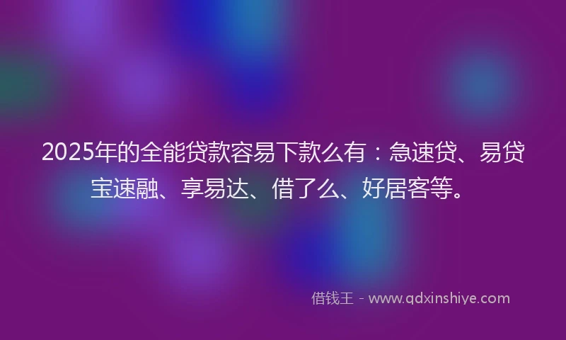 2025年的全能贷款容易下款么有：急速贷、易贷宝速融、享易达、借了么、好居客等。