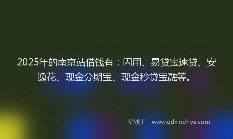 2025年的南京站借钱有：闪用、易贷宝速贷、安逸花、现金分期宝、现金秒贷宝融等。