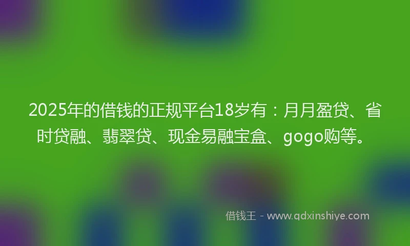 2025年的借钱的正规平台18岁有：月月盈贷、省时贷融、翡翠贷、现金易融宝盒、gogo购等。