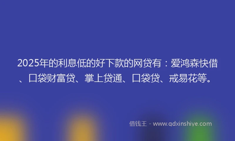 2025年的利息低的好下款的网贷有：爱鸿森快借、口袋财富贷、掌上贷通、口袋贷、戒易花等。