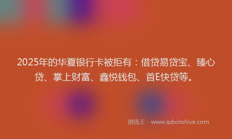 2025年的华夏银行卡被拒有：借贷易贷宝、臻心贷、掌上财富、鑫悦钱包、首E快贷等。