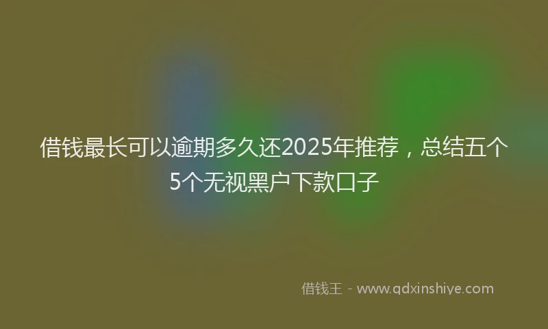 借钱最长可以逾期多久还2025年推荐，总结五个5个无视黑户下款口子