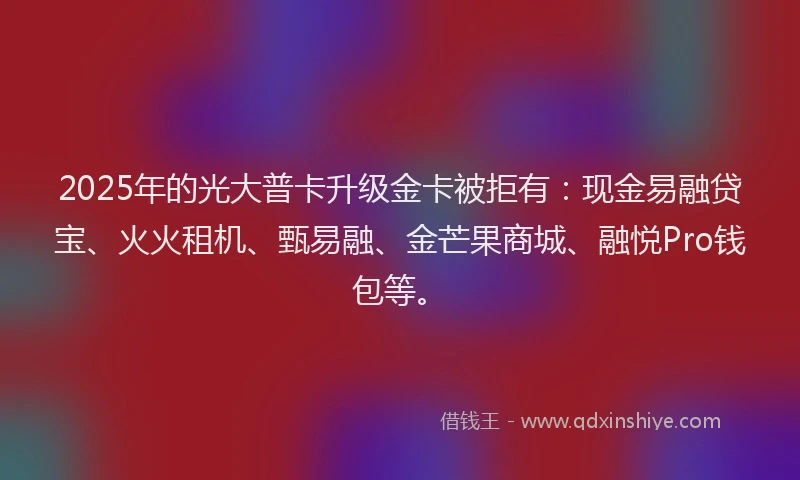 2025年的光大普卡升级金卡被拒有：现金易融贷宝、火火租机、甄易融、金芒果商城、融悦Pro钱包等。