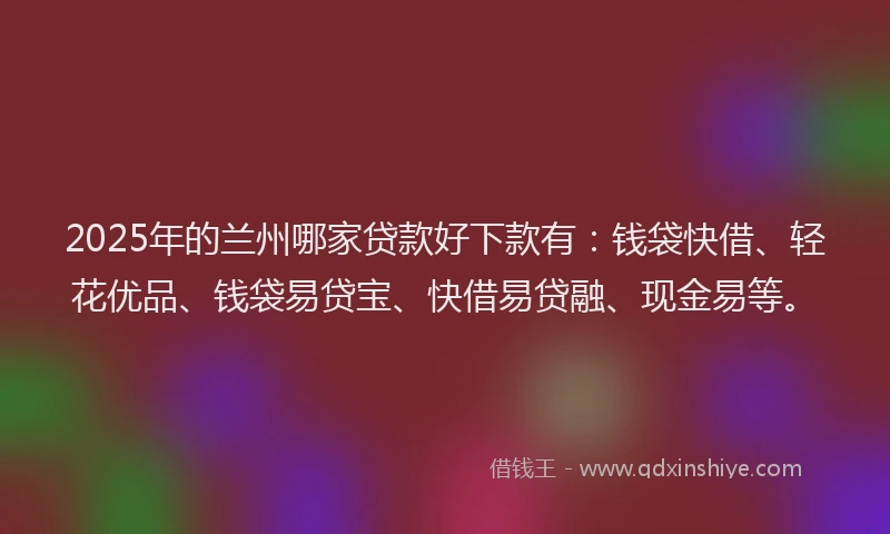 2025年的兰州哪家贷款好下款有：钱袋快借、轻花优品、钱袋易贷宝、快借易贷融、现金易等。