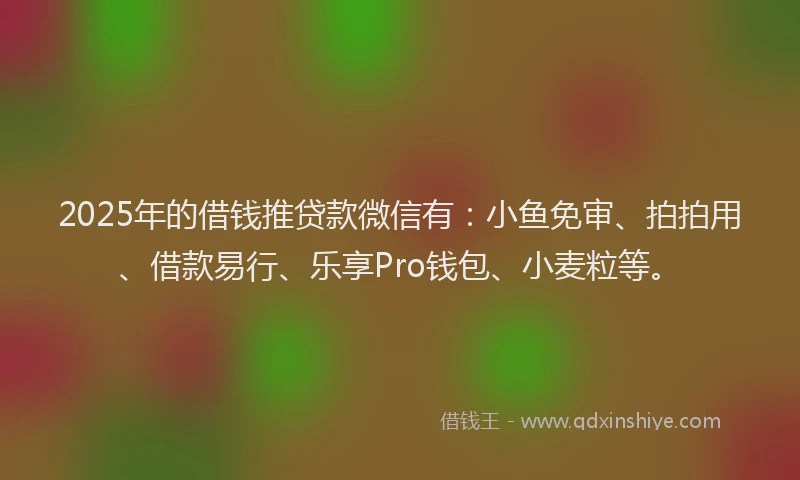 2025年的借钱推贷款微信有：小鱼免审、拍拍用、借款易行、乐享Pro钱包、小麦粒等。