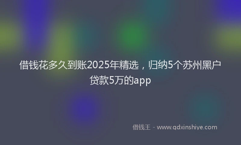 借钱花多久到账2025年精选，归纳5个苏州黑户贷款5万的app