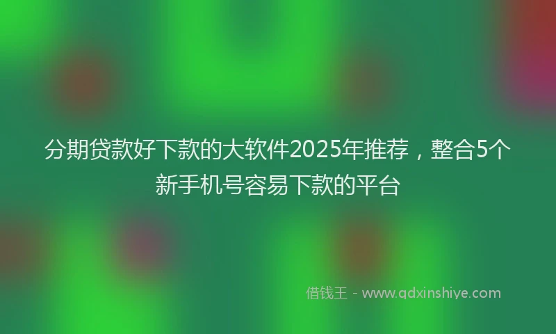 分期贷款好下款的大软件2025年推荐，整合5个新手机号容易下款的平台