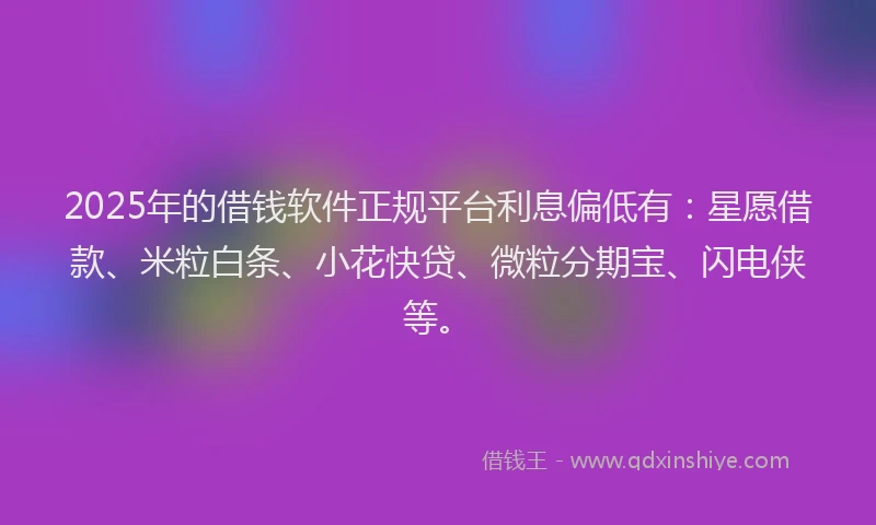 2025年的借钱软件正规平台利息偏低有：星愿借款、米粒白条、小花快贷、微粒分期宝、闪电侠等。