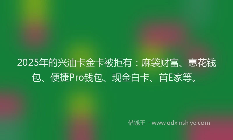 2025年的兴油卡金卡被拒有：麻袋财富、惠花钱包、便捷Pro钱包、现金白卡、首E家等。