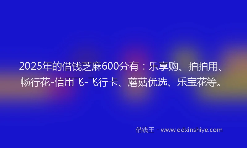 2025年的借钱芝麻600分有：乐享购、拍拍用、畅行花-信用飞-飞行卡、蘑菇优选、乐宝花等。
