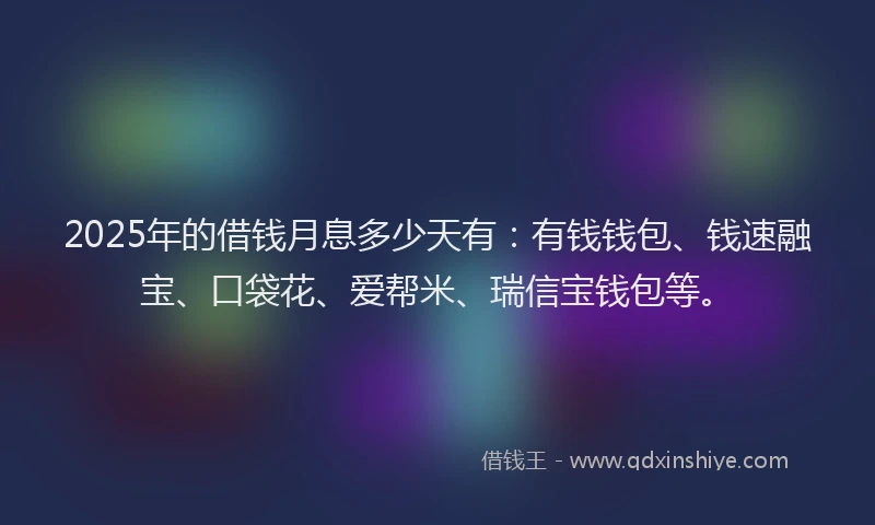 2025年的借钱月息多少天有：有钱钱包、钱速融宝、口袋花、爱帮米、瑞信宝钱包等。