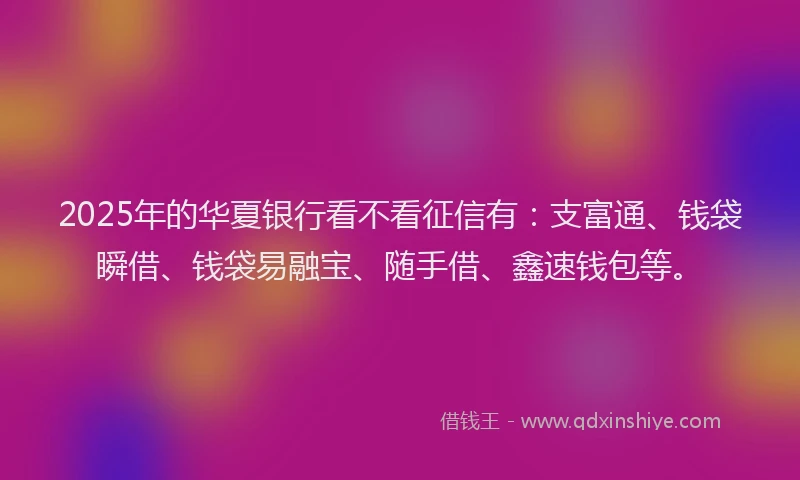 2025年的华夏银行看不看征信有：支富通、钱袋瞬借、钱袋易融宝、随手借、鑫速钱包等。