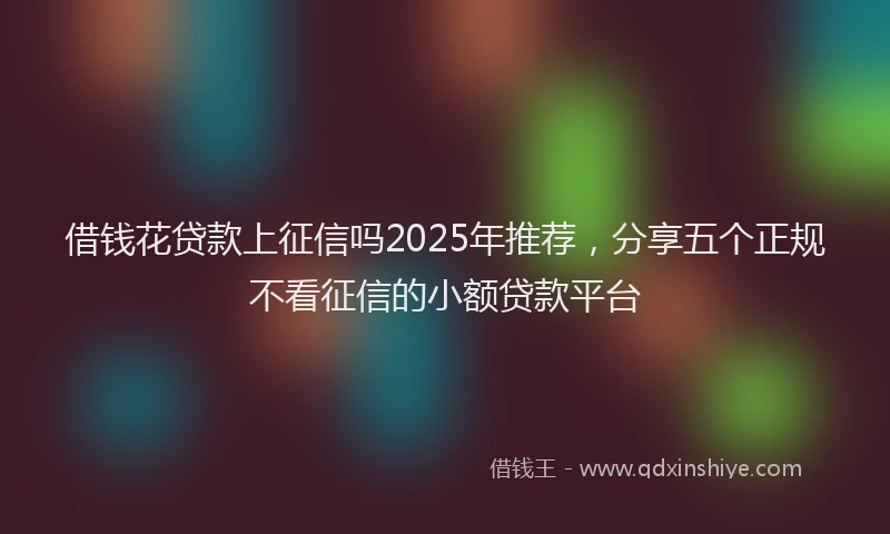 借钱花贷款上征信吗2025年推荐，分享五个正规不看征信的小额贷款平台
