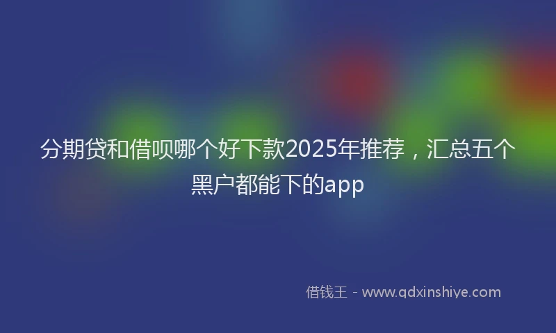 分期贷和借呗哪个好下款2025年推荐，汇总五个黑户都能下的app