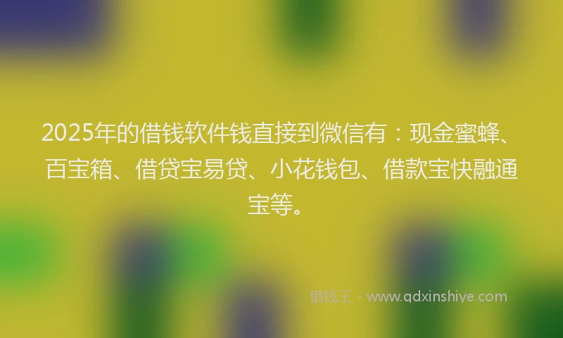 2025年的借钱软件钱直接到微信有：现金蜜蜂、百宝箱、借贷宝易贷、小花钱包、借款宝快融通宝等。