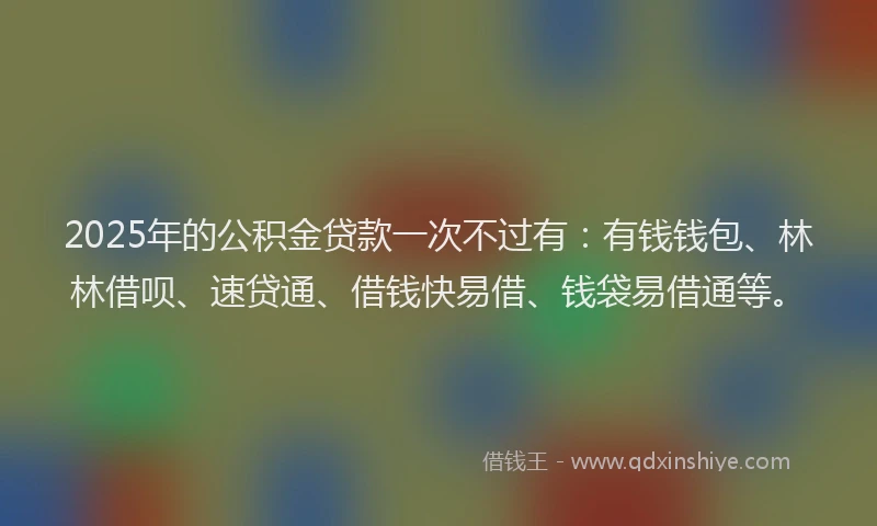 2025年的公积金贷款一次不过有：有钱钱包、林林借呗、速贷通、借钱快易借、钱袋易借通等。