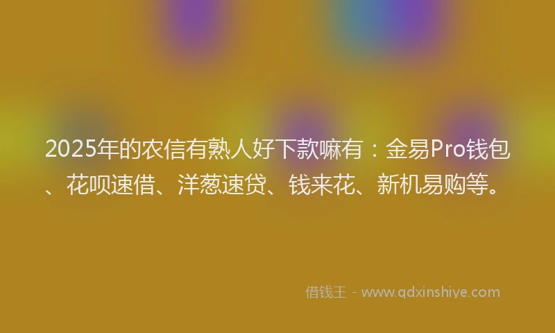 2025年的农信有熟人好下款嘛有：金易Pro钱包、花呗速借、洋葱速贷、钱来花、新机易购等。